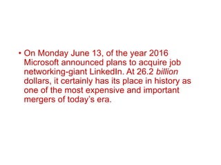 • On Monday June 13, of the year 2016
Microsoft announced plans to acquire job
networking-giant LinkedIn. At 26.2 billion
dollars, it certainly has its place in history as
one of the most expensive and important
mergers of today’s era.
 