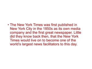 • The New York Times was first published in
New York City in the 1850s as its own media
company and the first great newspaper. Little
did they know back then, that the New York
Times would live on to become one of the
world’s largest news facilitators to this day.
 