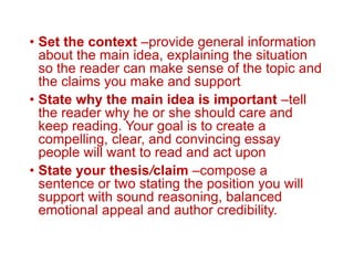 • Set the context –provide general information
about the main idea, explaining the situation
so the reader can make sense of the topic and
the claims you make and support
• State why the main idea is important –tell
the reader why he or she should care and
keep reading. Your goal is to create a
compelling, clear, and convincing essay
people will want to read and act upon
• State your thesis/claim –compose a
sentence or two stating the position you will
support with sound reasoning, balanced
emotional appeal and author credibility.
 