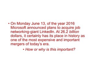 • On Monday June 13, of the year 2016
Microsoft announced plans to acquire job
networking-giant LinkedIn. At 26.2 billion
dollars, it certainly has its place in history as
one of the most expensive and important
mergers of today’s era.
• How or why is this important?
 