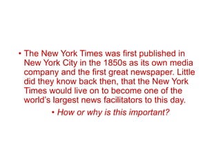• The New York Times was first published in
New York City in the 1850s as its own media
company and the first great newspaper. Little
did they know back then, that the New York
Times would live on to become one of the
world’s largest news facilitators to this day.
• How or why is this important?
 