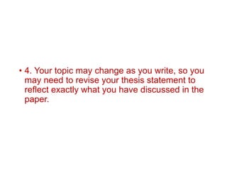 • 4. Your topic may change as you write, so you
may need to revise your thesis statement to
reflect exactly what you have discussed in the
paper.
 