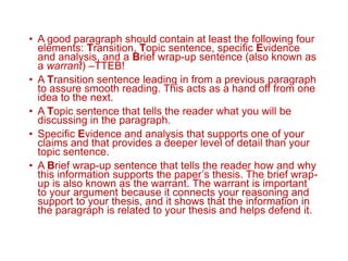 • A good paragraph should contain at least the following four
elements: Transition, Topic sentence, specific Evidence
and analysis, and a Brief wrap-up sentence (also known as
a warrant) –TTEB!
• A Transition sentence leading in from a previous paragraph
to assure smooth reading. This acts as a hand off from one
idea to the next.
• A Topic sentence that tells the reader what you will be
discussing in the paragraph.
• Specific Evidence and analysis that supports one of your
claims and that provides a deeper level of detail than your
topic sentence.
• A Brief wrap-up sentence that tells the reader how and why
this information supports the paper’s thesis. The brief wrap-
up is also known as the warrant. The warrant is important
to your argument because it connects your reasoning and
support to your thesis, and it shows that the information in
the paragraph is related to your thesis and helps defend it.
 