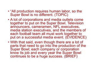 • “All production requires human labor, so the
Super Bowl is no different. (TOPIC)
• A lot of corporations and media outlets come
together to put on the Super Bowl. Television
announcers, cameramen, NFL executives,
media station executives, and the members of
each football team all must work together to
put on a successful media event. (EVIDENCE)
• With that said, even though there are a lot of
parts that need to go into the production of the
Super Bowl; each company or corporation
know its job and every year the Super Bowl
continues to be a huge success. (BRIEF)
 