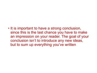 • It is important to have a strong conclusion,
since this is the last chance you have to make
an impression on your reader. The goal of your
conclusion isn’t to introduce any new ideas,
but to sum up everything you’ve written
 