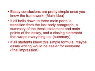 • Essay conclusions are pretty simple once you
know the framework. (Main Idea)
• It all boils down to three main parts: a
transition from the last body paragraph, a
summary of the thesis statement and main
points of the essay, and a closing statement
that wraps everything up. (summary)
• If all students knew this simple formula, maybe
essay writing would be easier for everyone.
(final impression)
 