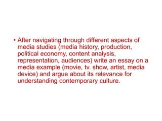 • After navigating through different aspects of
media studies (media history, production,
political economy, content analysis,
representation, audiences) write an essay on a
media example (movie, tv. show, artist, media
device) and argue about its relevance for
understanding contemporary culture.
 