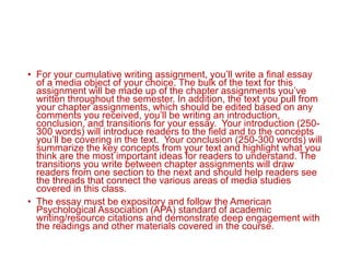• For your cumulative writing assignment, you’ll write a final essay
of a media object of your choice. The bulk of the text for this
assignment will be made up of the chapter assignments you’ve
written throughout the semester. In addition, the text you pull from
your chapter assignments, which should be edited based on any
comments you received, you’ll be writing an introduction,
conclusion, and transitions for your essay. Your introduction (250-
300 words) will introduce readers to the field and to the concepts
you’ll be covering in the text. Your conclusion (250-300 words) will
summarize the key concepts from your text and highlight what you
think are the most important ideas for readers to understand. The
transitions you write between chapter assignments will draw
readers from one section to the next and should help readers see
the threads that connect the various areas of media studies
covered in this class.
• The essay must be expository and follow the American
Psychological Association (APA) standard of academic
writing/resource citations and demonstrate deep engagement with
the readings and other materials covered in the course.
 