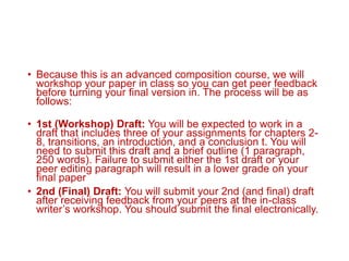 • Because this is an advanced composition course, we will
workshop your paper in class so you can get peer feedback
before turning your final version in. The process will be as
follows:
• 1st (Workshop) Draft: You will be expected to work in a
draft that includes three of your assignments for chapters 2-
8, transitions, an introduction, and a conclusion t. You will
need to submit this draft and a brief outline (1 paragraph,
250 words). Failure to submit either the 1st draft or your
peer editing paragraph will result in a lower grade on your
final paper
• 2nd (Final) Draft: You will submit your 2nd (and final) draft
after receiving feedback from your peers at the in-class
writer’s workshop. You should submit the final electronically.
 