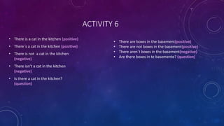 ACTIVITY 6
• There is a cat in the kitchen (positive)
• There´s a cat in the kitchen (positive)
• There is not a cat in the kitchen
(negative)
• There isn’t a cat in the kitchen
(negative)
• Is there a cat in the kitchen?
(question)
• There are boxes in the basement(positive)
• There are not boxes in the basement(positive)
• There aren´t boxes in the basement(negative)
• Are there boxes in te basemente? (question)
 