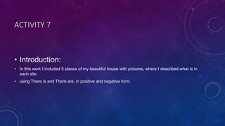 ACTIVITY 7
• Introduction:
• In this work I included 5 places of my beautiful house with pictures, where I described what is in
each site
• using There is and There are, in positive and negative form.
 