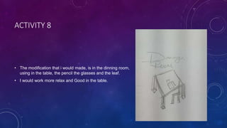 ACTIVITY 8
• The modification that i would made, is in the dinning room,
using in the table, the pencil the glasses and the leaf.
• I would work more relax and Good in the table.
 
