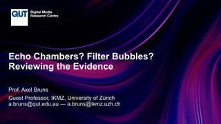CRICOS No.00213J
Echo Chambers? Filter Bubbles?
Reviewing the Evidence
Prof. Axel Bruns
Guest Professor, IKMZ, University of Zürich
a.bruns@qut.edu.au — a.bruns@ikmz.uzh.ch
 