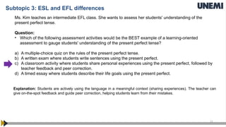 11
Ms. Kim teaches an intermediate EFL class. She wants to assess her students' understanding of the
present perfect tense.
Question:
• Which of the following assessment activities would be the BEST example of a learning-oriented
assessment to gauge students' understanding of the present perfect tense?
a) A multiple-choice quiz on the rules of the present perfect tense.
b) A written exam where students write sentences using the present perfect.
c) A classroom activity where students share personal experiences using the present perfect, followed by
teacher feedback and peer correction.
d) A timed essay where students describe their life goals using the present perfect.
Explanation: Students are actively using the language in a meaningful context (sharing experiences). The teacher can
give on-the-spot feedback and guide peer correction, helping students learn from their mistakes.
Subtopic 3: ESL and EFL differences
 