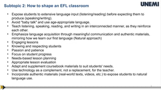 3
Subtopic 2: How to shape an EFL classroom
• Expose students to extensive language input (listening/reading) before expecting them to
produce (speaking/writing).
• Avoid "baby talk" and use age-appropriate language.
• Teach listening, speaking, reading, and writing in an interconnected manner, as they reinforce
each other.
• Emphasize language acquisition through meaningful communication and authentic materials,
mirroring how we learn our first language (Natural approach)
• Engaging lessons
• Knowing and respecting students
• Passion and patience
• Focus on student progress
• Needs-based lesson planning
• Appropriate lesson evaluation
• Adapt and supplement coursebook materials to suit students' needs.
• Use technology as a complement, not a replacement, for the teacher.
• Incorporate authentic materials (real-world texts, videos, etc.) to expose students to natural
language use.
 