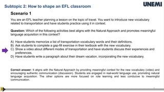 4
Scenario 1
You are an EFL teacher planning a lesson on the topic of travel. You want to introduce new vocabulary
related to transportation and have students practice using it in context.
Question: Which of the following activities best aligns with the Natural Approach and promotes meaningful
language acquisition in this context?
A) Have students memorize a list of transportation vocabulary words and their definitions.
B) Ask students to complete a gap-fill exercise in their textbook with the new vocabulary.
C) Show a video about different modes of transportation and have students discuss their experiences and
preferences.
D) Have students write a paragraph about their dream vacation, incorporating the new vocabulary.
Correct answer: It aligns with the Natural Approach by providing meaningful context for the new vocabulary (video) and
encouraging authentic communication (discussion). Students are engaged in real-world language use, promoting natural
language acquisition. The other options are more focused on rote learning and less conducive to meaningful
communication.
Subtopic 2: How to shape an EFL classroom
 