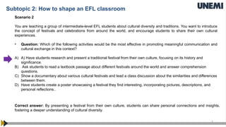5
Scenario 2
You are teaching a group of intermediate-level EFL students about cultural diversity and traditions. You want to introduce
the concept of festivals and celebrations from around the world, and encourage students to share their own cultural
experiences.
• Question: Which of the following activities would be the most effective in promoting meaningful communication and
cultural exchange in this context?
A) A) Have students research and present a traditional festival from their own culture, focusing on its history and
significance.
B) Ask students to read a textbook passage about different festivals around the world and answer comprehension
questions.
C) Show a documentary about various cultural festivals and lead a class discussion about the similarities and differences
between them.
D) Have students create a poster showcasing a festival they find interesting, incorporating pictures, descriptions, and
personal reflections..
Correct answer: By presenting a festival from their own culture, students can share personal connections and insights,
fostering a deeper understanding of cultural diversity.
Subtopic 2: How to shape an EFL classroom
 