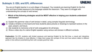8
You are an English teacher in a rural village in Guayaquil. Your students are learning English for the first
time and have limited exposure to the language outside the classroom. They seem to struggle with
understanding the concept of verb tenses.
• Which of the following strategies would be MOST effective in helping your students understand
verb tenses?
a) Explain the grammar rules of verb tenses in detail, using complex linguistic terminology.
b) Create a timeline on the board and have students place pictures or drawings to represent actions in the
past, present, and future.
c) Ask students to memorize a list of verb conjugations for all tenses.
d) Show a video clip of a native English speaker using various verb tenses in different contexts.
Explanation: For EFL students with limited exposure and learning English for the first time, a visual and interactive
approach like the timeline is most effective. It helps them grasp the concept of time and how actions relate to different
points in time without overwhelming them with complex grammar rules.
Subtopic 3: ESL and EFL differences
 