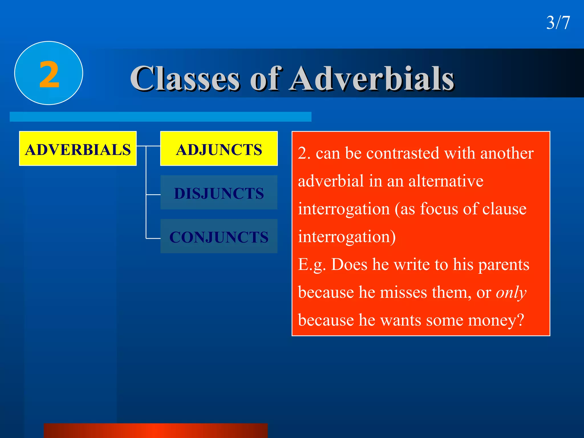 Classes of Adverbials 2 3/7 2. can be contrasted with another  adverbial in an alternative  interrogation (as focus of clause  interrogation) E.g. Does he write to his parents  because he misses them, or  only   because he wants some money? ADVERBIALS ADJUNCTS DISJUNCTS CONJUNCTS 