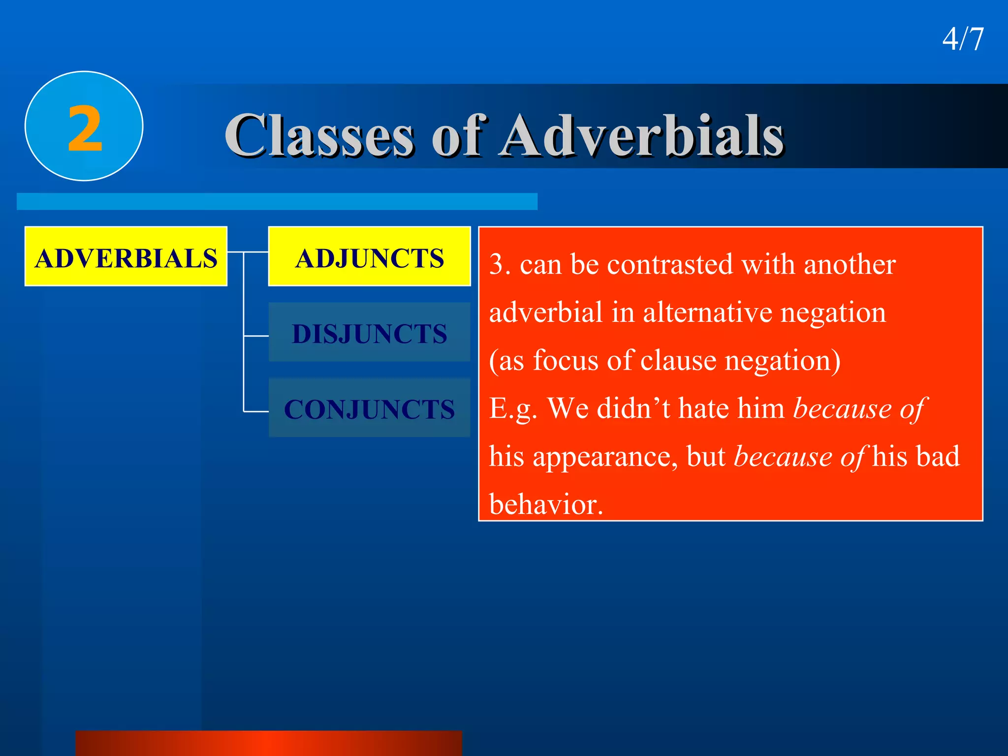 Classes of Adverbials 2 4/7 3. can be contrasted with another  adverbial in alternative negation  (as focus of clause negation) E.g. We didn’t hate him  because of   his appearance, but  because of  his bad behavior. ADVERBIALS ADJUNCTS DISJUNCTS CONJUNCTS 