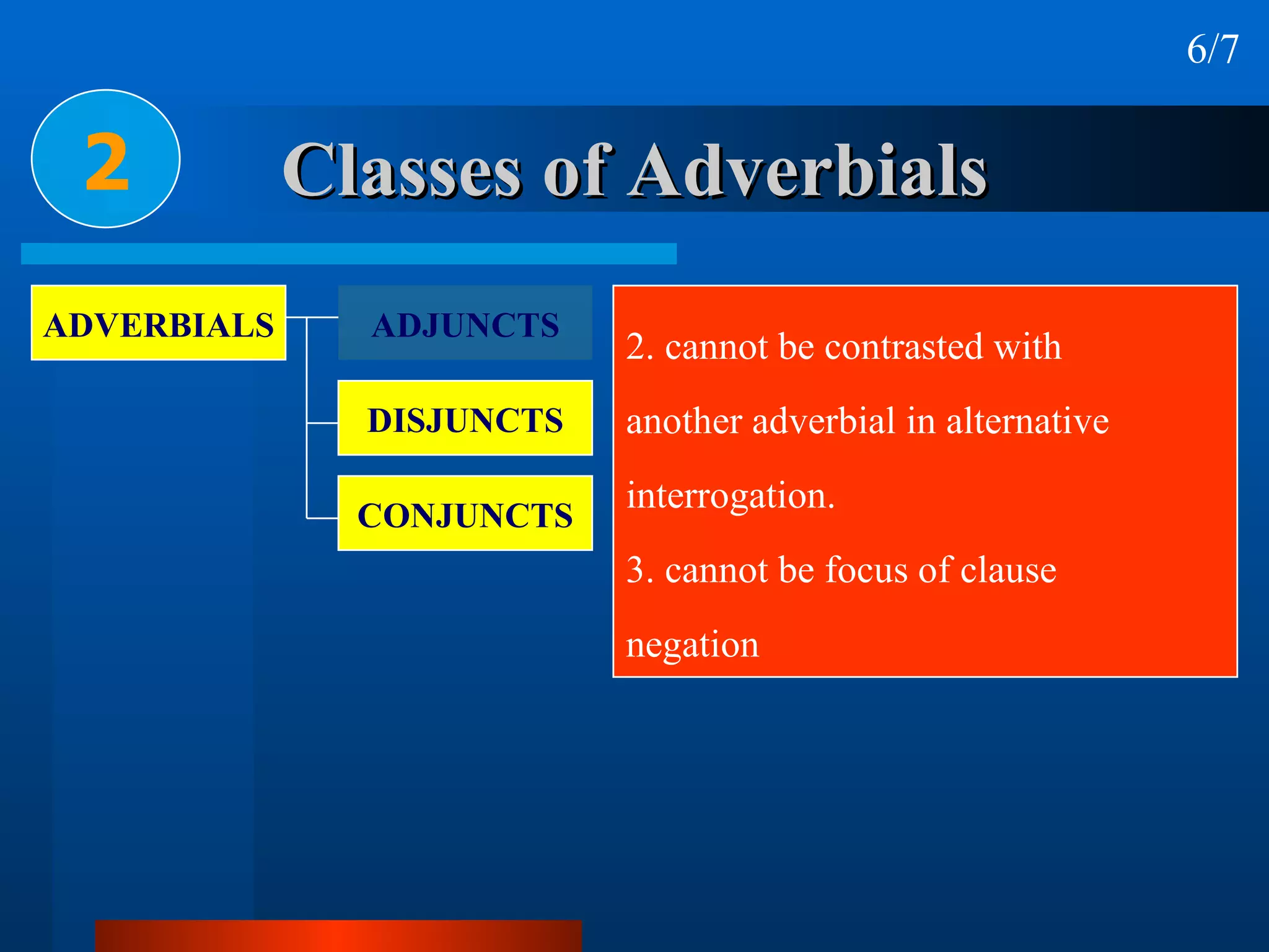 Classes of Adverbials 2 6/7 2. cannot be contrasted with  another adverbial in alternative  interrogation.  3. cannot be focus of clause  negation  ADVERBIALS ADJUNCTS DISJUNCTS CONJUNCTS 