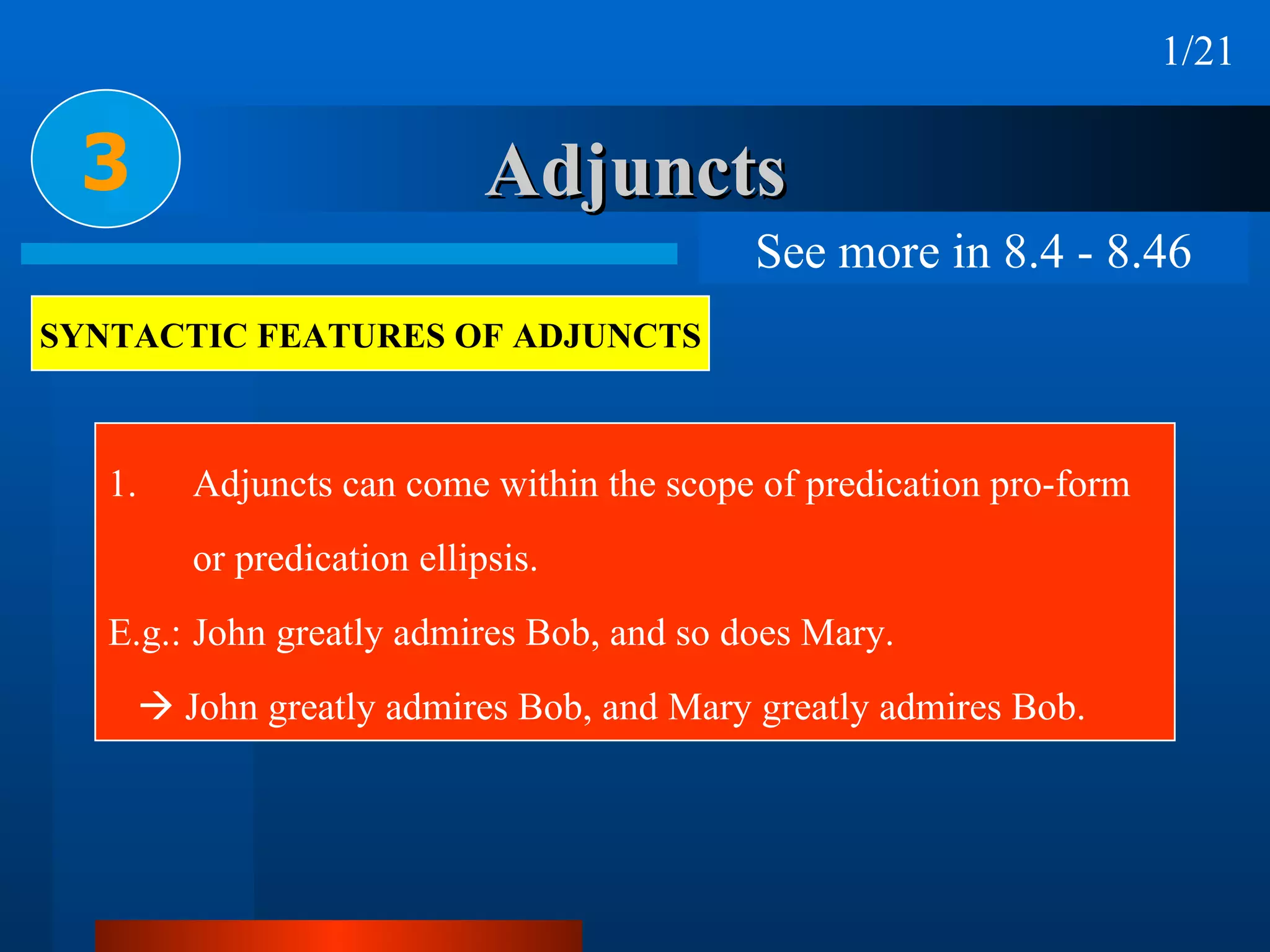 Adjuncts Adjuncts can come within the scope of predication pro-form  or predication ellipsis. E.g.: John greatly admires Bob, and so does Mary.     John greatly admires Bob, and Mary greatly admires Bob. 3 SYNTACTIC FEATURES OF ADJUNCTS 1/21 See more in 8.4 - 8.46 