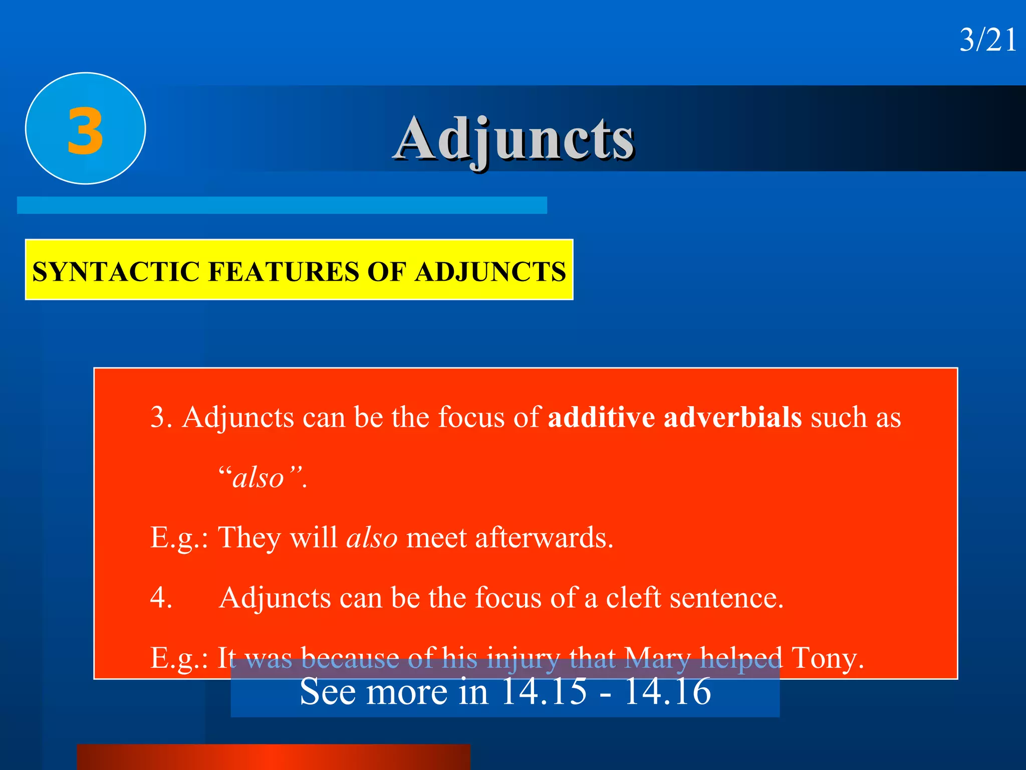 Adjuncts 3. Adjuncts can be the focus of  additive adverbials  such as “ also”. E.g.: They will  also  meet afterwards. 4. Adjuncts can be the focus of a cleft sentence.  E.g.: It was because of his injury that Mary helped Tony. 3 3/21 SYNTACTIC FEATURES OF ADJUNCTS See more in 14.15 - 14.16 