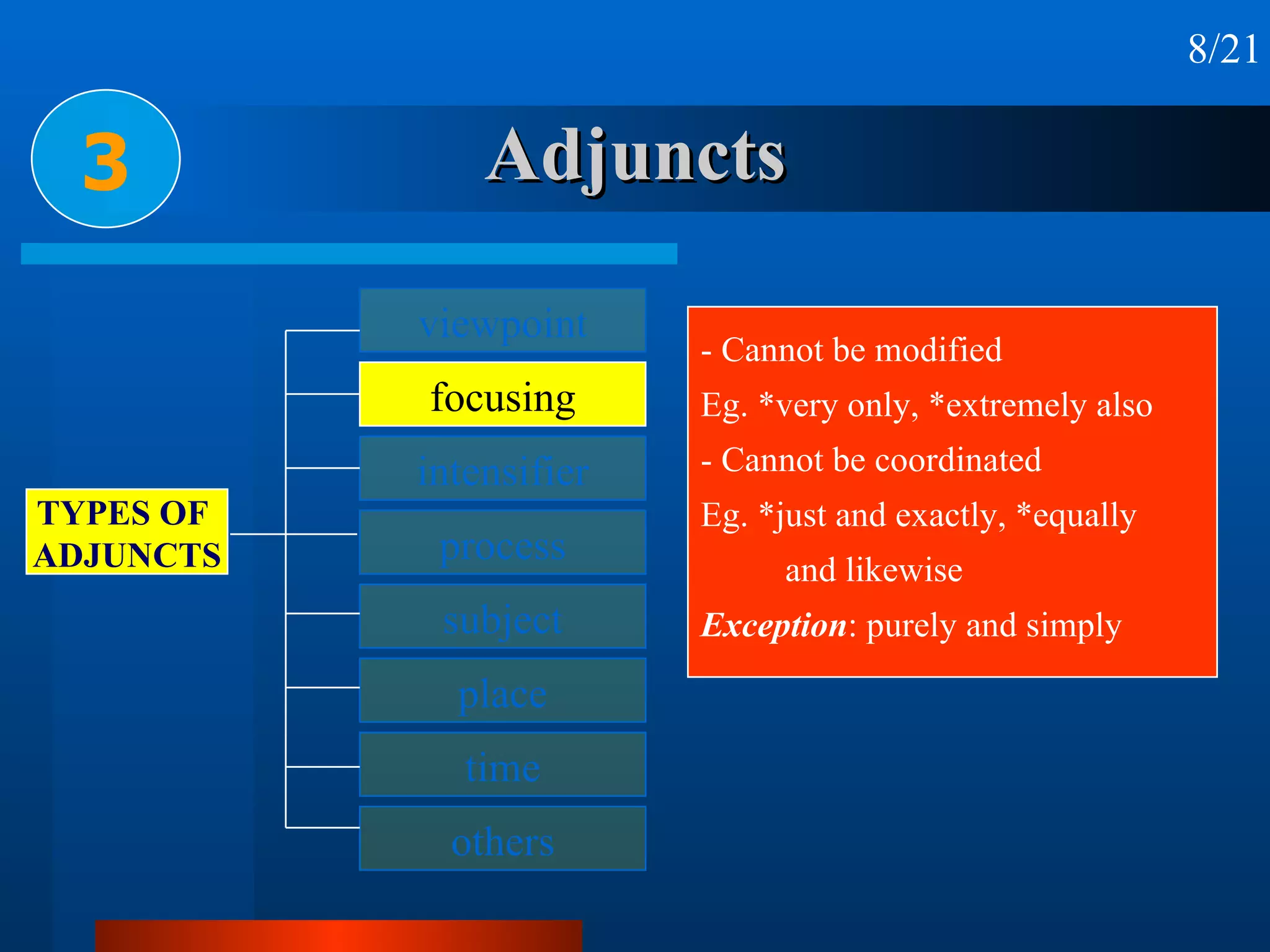 Adjuncts 3 8/21 - Cannot be modified Eg. *very only, *extremely also - Cannot be coordinated Eg. *just and exactly, *equally and likewise Exception : purely and simply viewpoint focusing intensifier process subject place time others TYPES OF  ADJUNCTS 