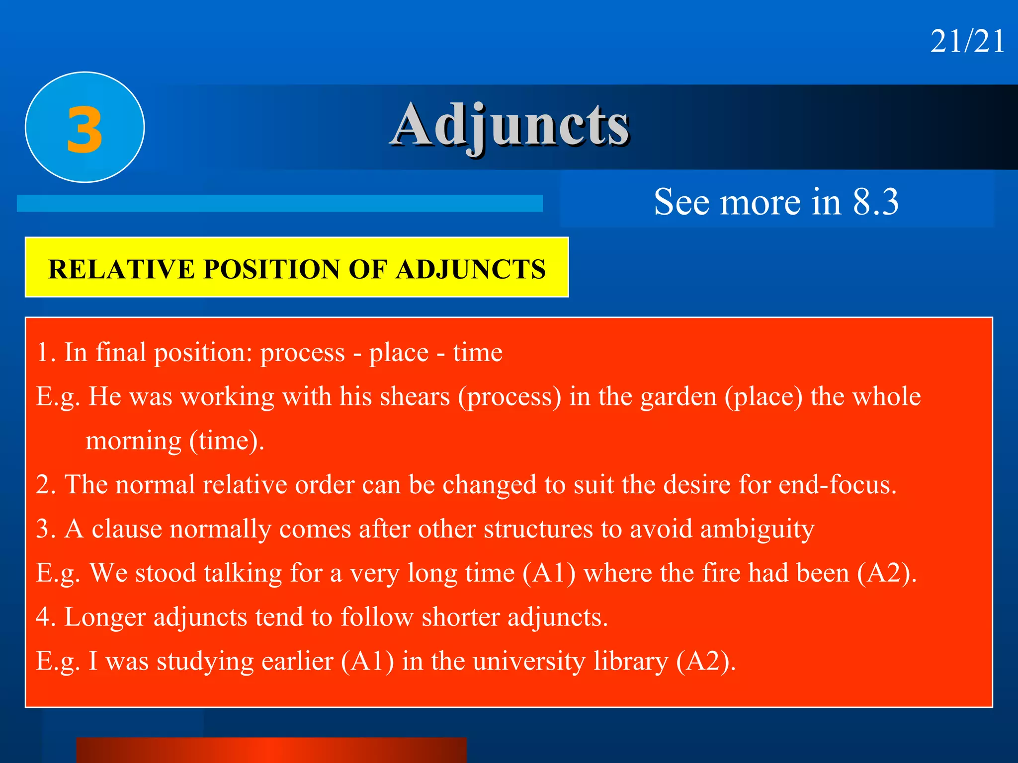 Adjuncts 3 21/21 RELATIVE POSITION OF ADJUNCTS 1. In final position: process - place - time E.g. He was working with his shears (process) in the garden (place) the whole  morning (time). 2. The normal relative order can be changed to suit the desire for end-focus. 3. A clause normally comes after other structures to avoid ambiguity E.g. We stood talking for a very long time (A1) where the fire had been (A2). 4. Longer adjuncts tend to follow shorter adjuncts. E.g. I was studying earlier (A1) in the university library (A2). See more in 8.3 