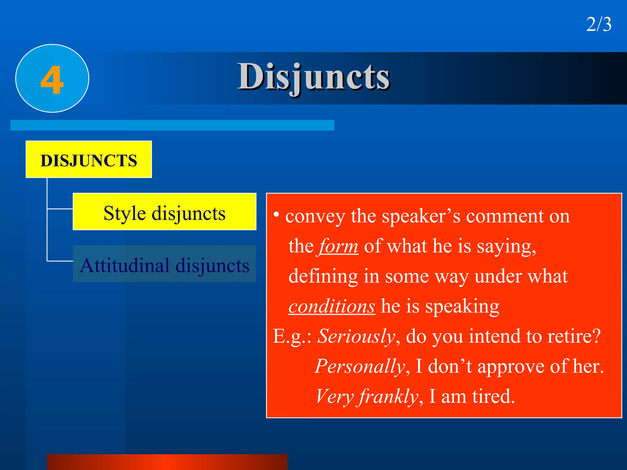 Disjuncts 4 2/3 DISJUNCTS Style disjuncts Attitudinal disjuncts convey the speaker’s comment on  the  form  of what he is saying,  defining in some way under what  conditions  he is speaking E.g.:  Seriously , do you intend to retire? Personally , I don’t approve of her. Very frankly , I am tired. 