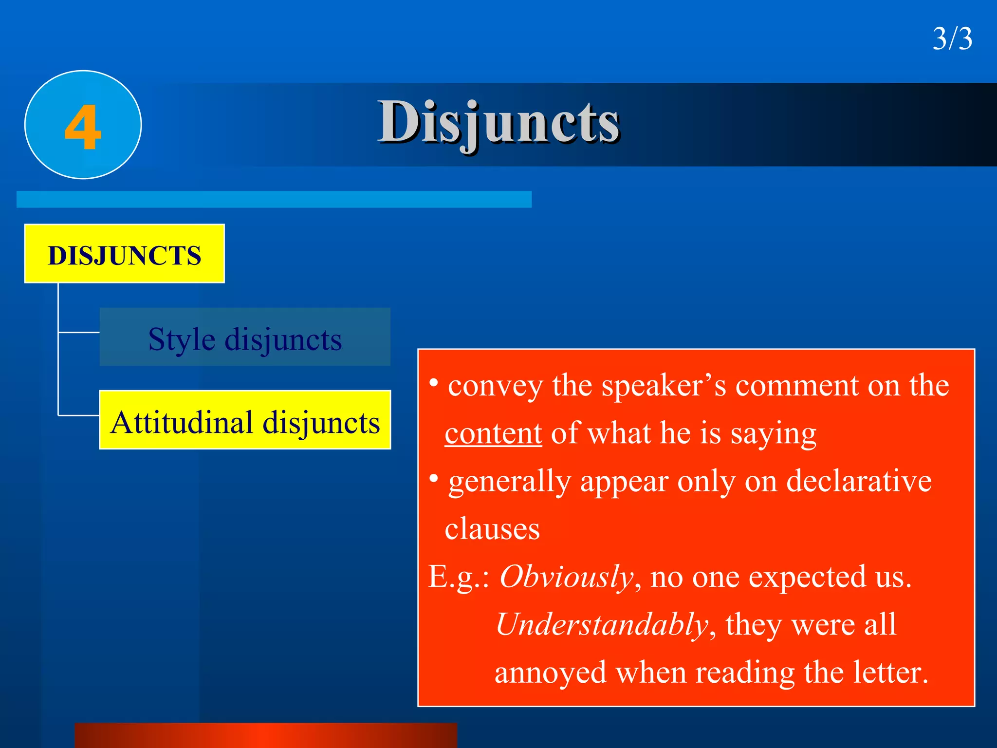 Disjuncts 4 3/3 convey the speaker’s comment on the  content  of what he is saying generally appear only on declarative  clauses E.g.:  Obviously , no one expected us. Understandably , they were all annoyed when reading the letter. DISJUNCTS Style disjuncts Attitudinal disjuncts 