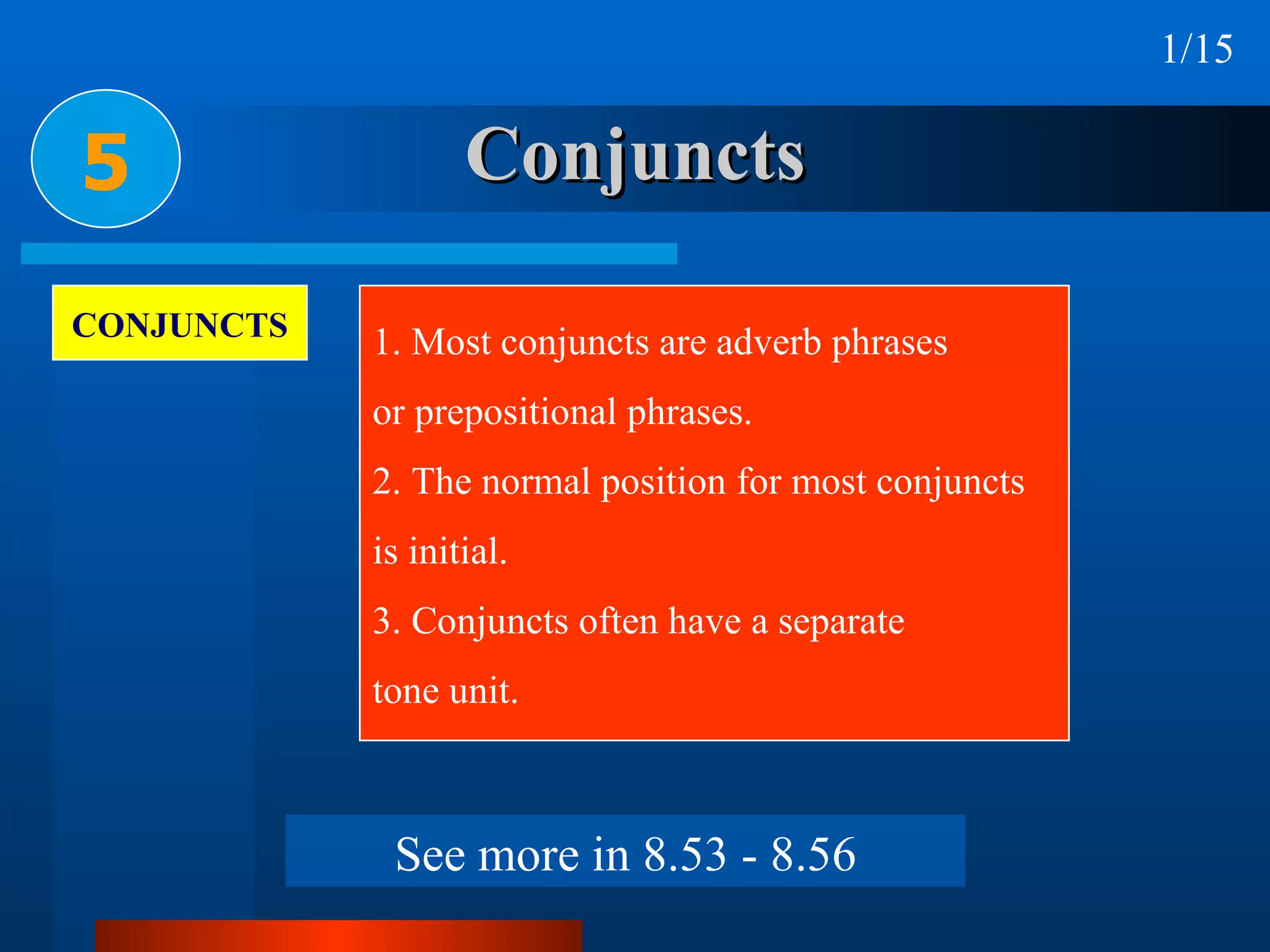 Conjuncts 5 CONJUNCTS 1. Most conjuncts are adverb phrases  or prepositional phrases. 2. The normal position for most conjuncts is initial. 3. Conjuncts often have a separate  tone unit. 1/15 See more in 8.53 - 8.56 