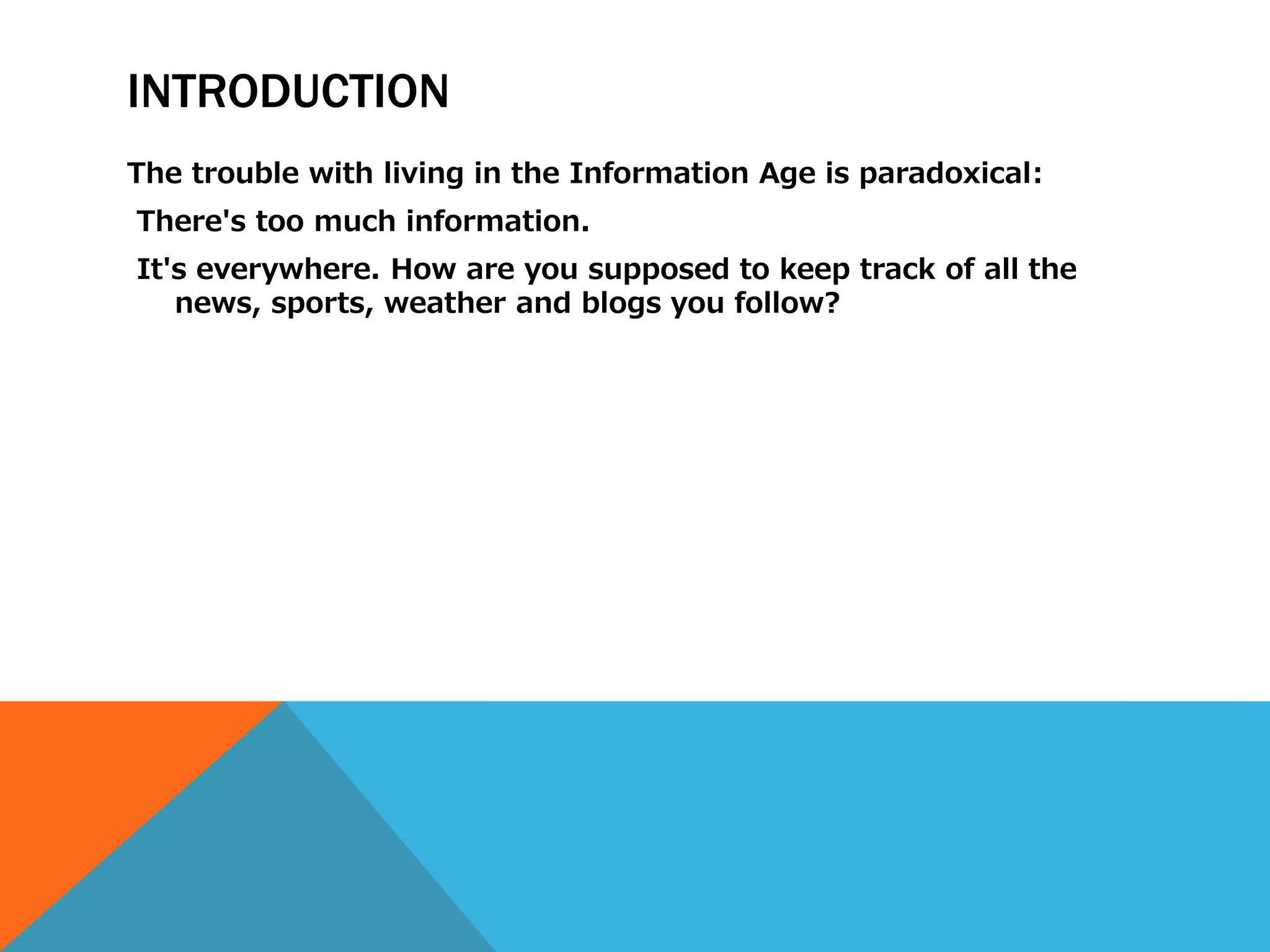 INTRODUCTION
The trouble with living in the Information Age is paradoxical:
There's too much information.
It's everywhere. How are you supposed to keep track of all the
   news, sports, weather and blogs you follow?
 