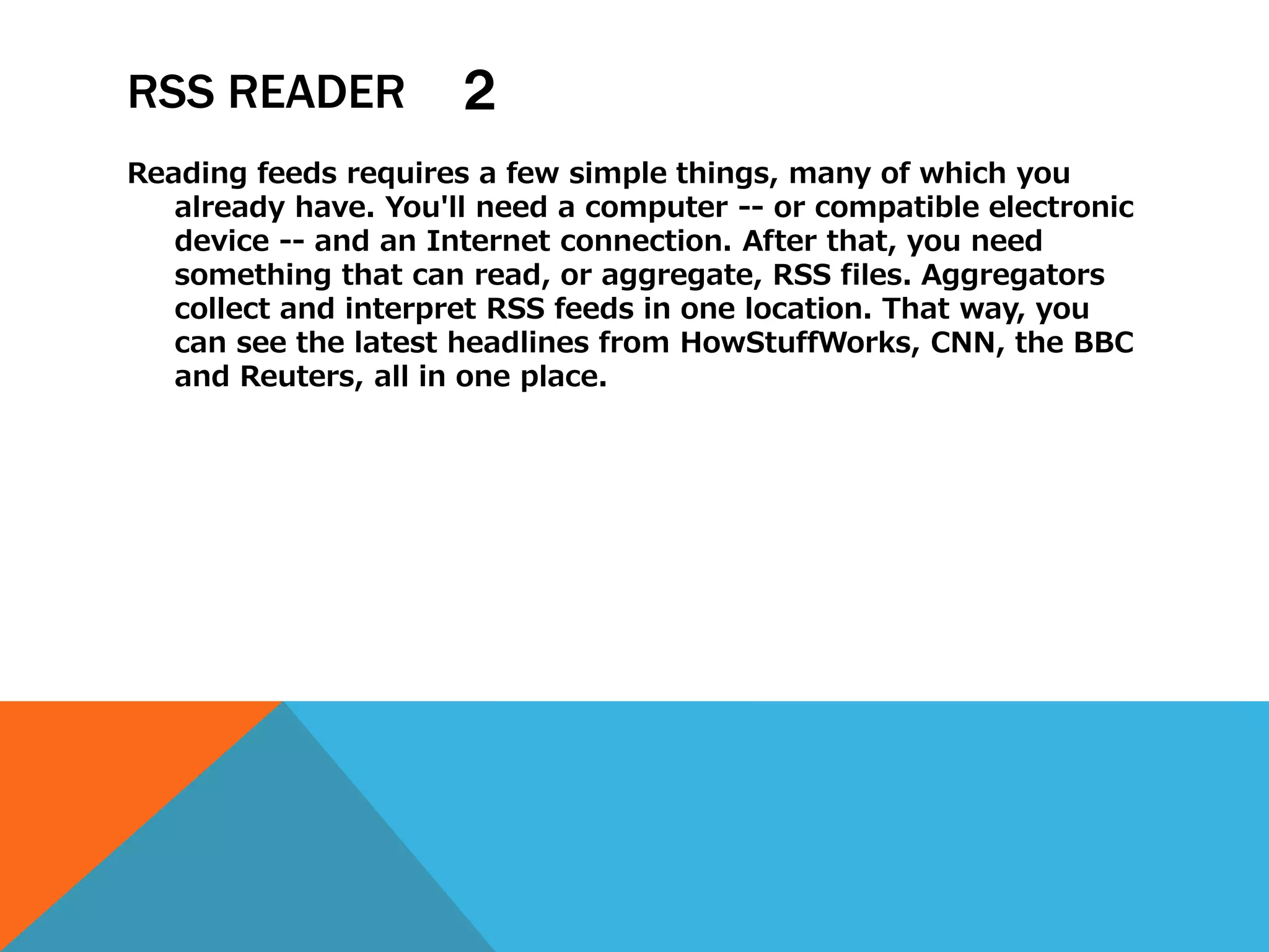 RSS READER           ２
Reading feeds requires a few simple things, many of which you
   already have. You'll need a computer -- or compatible electronic
   device -- and an Internet connection. After that, you need
   something that can read, or aggregate, RSS files. Aggregators
   collect and interpret RSS feeds in one location. That way, you
   can see the latest headlines from HowStuffWorks, CNN, the BBC
   and Reuters, all in one place.
 