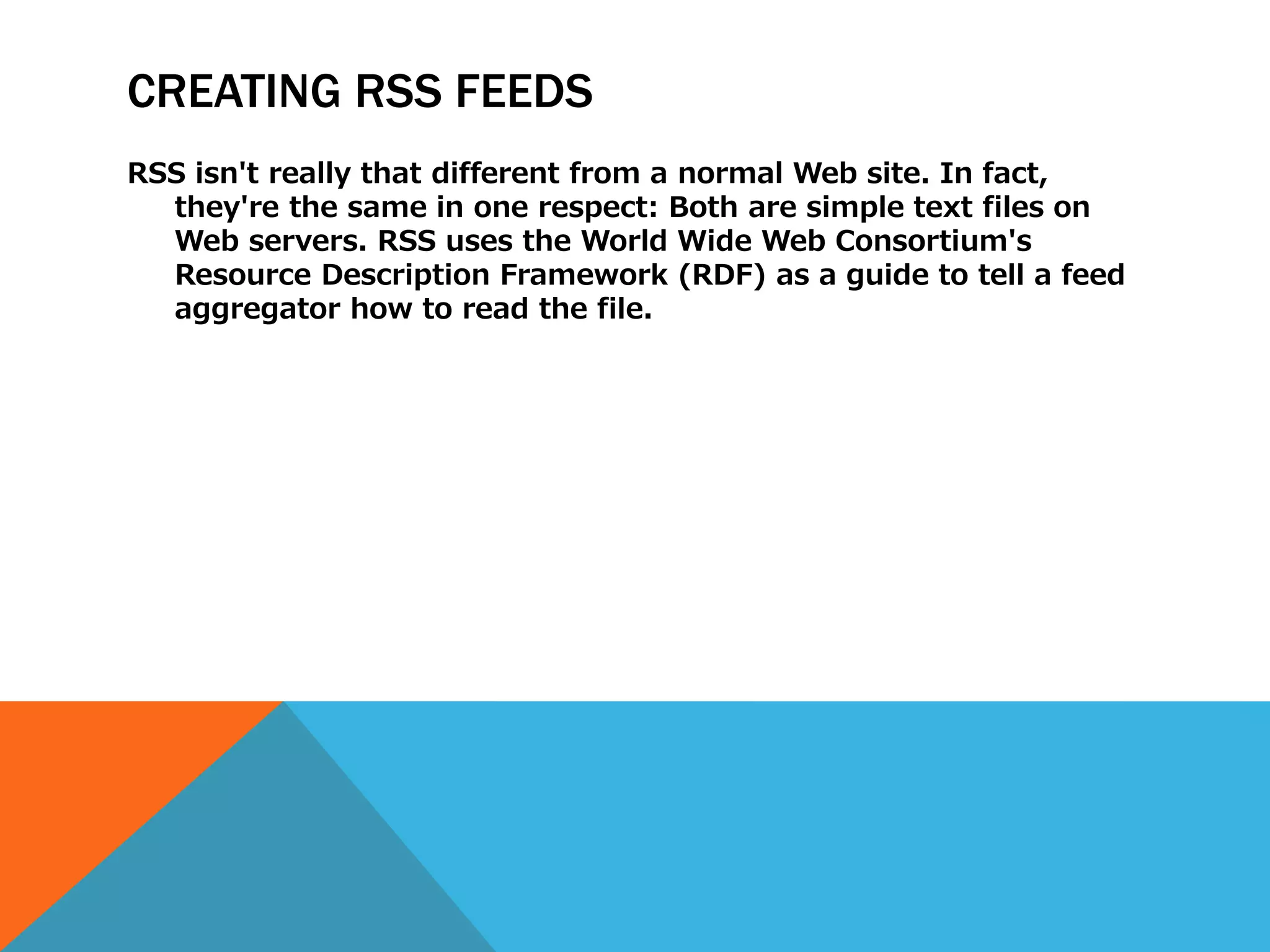 CREATING RSS FEEDS
RSS isn't really that different from a normal Web site. In fact,
  they're the same in one respect: Both are simple text files on
  Web servers. RSS uses the World Wide Web Consortium's
  Resource Description Framework (RDF) as a guide to tell a feed
  aggregator how to read the file.
 
