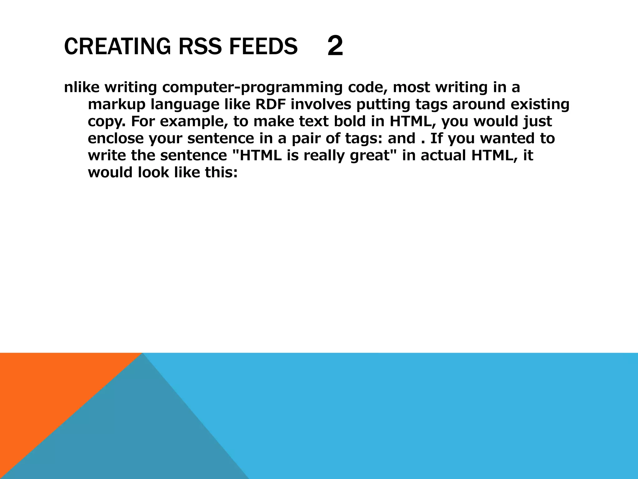 CREATING RSS FEEDS                ２
nlike writing computer-programming code, most writing in a
    markup language like RDF involves putting tags around existing
    copy. For example, to make text bold in HTML, you would just
    enclose your sentence in a pair of tags: and . If you wanted to
    write the sentence "HTML is really great" in actual HTML, it
    would look like this:
 
