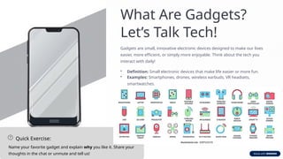 What Are Gadgets?
Let’s Talk Tech!
Gadgets are small, innovative electronic devices designed to make our lives
easier, more efficient, or simply more enjoyable. Think about the tech you
interact with daily!
• Definition: Small electronic devices that make life easier or more fun.
• Examples: Smartphones, drones, wireless earbuds, VR headsets,
smartwatches.
Quick Exercise:
Name your favorite gadget and explain why you like it. Share your
thoughts in the chat or unmute and tell us!
 