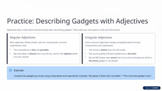 Practice: Describing Gadgets with Adjectives
Adjectives help us add detail and personality when describing gadgets. They make your descriptions vivid and informative!
Regular Adjectives
Most adjectives follow simple rules for comparatives (-er) and
superlatives (-est).
• This smartphone is fast and portable.
• My new tablet is thinner than my old one, and it's the lightest tablet
I've ever owned!
Irregular Adjectives
Some common adjectives change completely when forming
comparatives and superlatives.
• This drone is better than the old model.
• The sound quality of these headphones is the best!
• My old MP3 player was worse than my current smartphone, which is
the worst gadget in my drawer.
Exercise:
Compare two gadgets you know using comparatives and superlatives. Example: "My laptop is faster than my tablet." / "This is the best gadget I own."
 