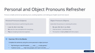 Personal and Object Pronouns Refresher
Pronouns simplify sentences by replacing nouns, avoiding repetition, and making your English sound more natural.
Personal Pronouns (Subjects)
Used when the pronoun is performing the action.
• I, you, he, she, it, we, they
• She uses her new smartphone for everything.
• They are studying to become engineers.
Object Pronouns (Objects)
Used when the pronoun is receiving the action.
• Me, you, him, her, it, us, them
• I like the drone. I use it every day.
• The teacher is helping them with their project.
Exercise: Fill in the Blanks
Complete the sentences using the correct personal or object pronoun:
• "My friend got a new VR headset. _____ uses _____ to play games."
• "I admire nurses. _____ help many people, and I want to be like _____."
 