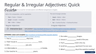 Regular & Irregular Adjectives: Quick
Guide
Mastering these forms is crucial for rich descriptions and effective comparisons in English.
Regular Adjectives
Add -er for comparative, -est for superlative.
• Fast Faster Fastest
→ →
• Small Smaller Smallest
→ →
• Tall Taller Tallest
→ →
Irregular Adjectives
The word changes entirely!
• Good Better Best
→ →
• Bad Worse Worst
→ →
• Far Farther/Further Farthest/Furthest
→ →
Interactive Quiz: Let's practice! https://wordwall.net/resource/11735476/english/comparative-adjectives
https://wordwall.net/es/resource/3530236/comparative-and-superlative-adjectives
LISTENING: Listen and complete https://soundcloud.com/teacherpaul/ll30-comparative-adjectives
https://soundcloud.com/teacherpaul/ll32-superlative-adjectives
 