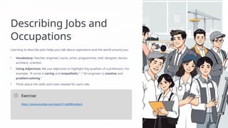 Describing Jobs and
Occupations
Learning to describe jobs helps you talk about aspirations and the world around you.
• Vocabulary: Teacher, engineer, nurse, artist, programmer, chef, designer, doctor,
architect, scientist.
• Using Adjectives: We use adjectives to highlight key qualities of a profession. For
example, "A nurse is caring and empathetic." / "An engineer is creative and
problem-solving."
• Think about the skills and traits needed for each role.
Exercise:
https://www.youtube.com/watch?v=ptZKKmydpc4
 