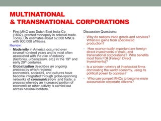 MULTINATIONAL & TRANSNATIONAL CORPORATIONSFirst MNC was Dutch East India Co (1602), granted monopoly in colonial trade.  Today, UN estimates about 62,000 MNCs with 900,000 affiliates.Review:Modernity in America occurred over several hundred years and is most often associated with the rise of industry (factories, urbanization, etc.) in the 19th and early 20th centuries.Globalization describes an ongoing process by which regional economies, societies, and cultures have become integrated through globe-spanning networks of communication  and trade; a process whereby an increased portion of economic or other activity is carried out across national borders.Discussion Questions: Why do nations trade goods and services?  What are gains from specialized production?