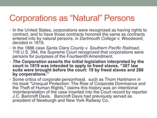 Corporations as “Natural” PersonsIn the United States, corporations were recognized as having rights to contract, and to have those contracts honored the same as contracts entered into by natural persons, in Dartmouth College v. Woodward, decided in 1819. In the 1886 case Santa Clara County v. Southern Pacific Railroad, 118 U.S. 394, the Supreme Court recognized that corporations were persons for purposes of the Fourteenth Amendment.The Corporation asserts the initial legislation interpreted by the court in 1819 was intended to apply to freed slaves. “307 law suits were brought before the court: 19 by freed slaves and 288 by corporations.”Some critics of corporate personhood,  such as Thom Hartmann in his book "Unequal Protection: The Rise of Corporate Dominance and the Theft of Human Rights," claims this history was an intentional misinterpretation of the case inserted into the Court record by reporter J.C. Bancroft Davis.  Bancroft Davis had previously served as president of Newburgh and New York Railway Co.