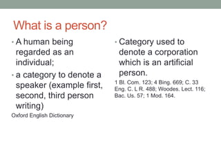 What is a person?A human being regarded as an individual;  a category to denote a speaker (example first, second, third person writing)Oxford English DictionaryCategory used to denote a corporation which is an artificial person. 1 Bl. Com. 123; 4 Bing. 669; C. 33 Eng. C. L R. 488; Woodes. Lect. 116; Bac. Us. 57; 1 Mod. 164. 