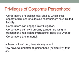 Privileges of Corporate PersonhoodCorporations are distinct legal entities which exist separate from shareholders as shareholders have limited liability. Corporations can engage in civil litigation. Corporations can own property (called “islanding” in transnational real estate interactions, Bose and Lyons).Corporations are immortal.Is this an ultimate way to escape gender?How have we understood personhood (subjectivity) thus far?