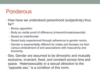PonderousHow have we understood personhood (subjectivity) thus far?Binary oppositionBody as visible proof of difference (inherent/innate/essential)Sexed as male/female Sexed body experienced through adherence to gender norms.Gender is experientially different for males and females via their various embodiment of and associations with masculinity and femininity.Sex, Gender are assumed to be dimorphic and mutually exclusive, invariant, fixed, and constant across time and space.  Heterosexuality or a sexual attraction to the “opposite sex,” is a condition of this norm.
