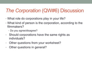 The Corporation (QW#6) DiscussionWhat role do corporations play in your life?What kind of person is the corporation, according to the filmmakers?Do you agree/disagree?Should corporations have the same rights as individuals?Other questions from your worksheet?Other questions in general?