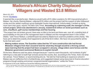 Madonna’s African Charity Displaced Villagers and Wasted $3.8 MillionMarch 28, 2011Source: The AtlanticIt seemed like a wonderful plan. Madonna would build a $15 million academy for 400 impoverished girls in Malawi. Her charity, Raising Malawi, collected $18 million and the project had the support of elite Hollywood circles and the Jewish mysticism group Kabbalah Centre International. Unfortunately, it ended up doing more harm than good, reports The New York Times. According to a damning audit, the manager’s of the school project, which was abandoned in January, wasted $3.8 million on lavish purchases such as cars, chauffeurs, golf course memberships and free housing.“The project has not broken ground, there was no title to the land and there was, over all, a startling lack of accountability on the part of the management team in Malawi and the management team in the United States,” said Trevor Neilson, a philanthropist recruited by Madonna to examine problems at the charity. “We have yet to determine exactly what happened to all of that $3.8 million. We have not accounted for all the funds that were used.”Making matters worse, The Guardian notes that the 117-acre construction site had forced Malawian villagers from their ancestral land for what they thought would be a thriving school. Upon learning that the project had been scrapped in January, village elders were furious and the Malawian government summoned Madonna to explain herself.At the time, Madonna said her plans changed because “I want to reach thousands, not hundreds of girls” referring to a new plan to build high schools across the country. But, according to the Times, that’s not what her adviser, Trevor Neilson, is recommending she do. “He told her that building an expensive school in Malawi was an ineffective form of philanthropy, and suggested instead using resources to finance education programs though existing and proven nongovernmental organizations,” writes the Times. In response to the audit, Madonna issued the following statement:There’s a real education crisis in Malawi. Sixty-seven percent of girls don’t go to secondary school, and this is simply unacceptable. Our team is going to work hard to address this in every way we can…While I’m proud of these accomplishments, I’m frustrated that our education work has not moved forward in a faster way.