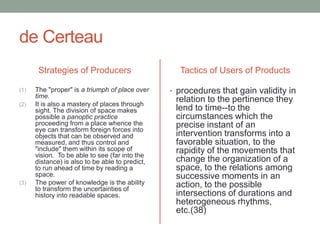de CerteauStrategies of ProducersThe "proper" is a triumph of place over time. It is also a mastery of places through sight. The division of space makes possible a panoptic practice proceeding from a place whence the eye can transform foreign forces into objects that can be observed and measured, and thus control and "include" them within its scope of vision.  To be able to see (far into the distance) is also to be able to predict, to run ahead of time by reading a space.The power of knowledge is the ability to transform the uncertainties of history into readable spaces. Tactics of Users of Productsprocedures that gain validity in relation to the pertinence they lend to time--to the circumstances which the precise instant of an intervention transforms into a favorable situation, to the rapidity of the movements that change the organization of a space, to the relations among successive moments in an action, to the possible intersections of durations and heterogeneous rhythms, etc.(38)
