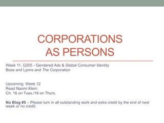 Corporations as Persons Week 11, G205 - Gendered Ads & Global Consumer Identity Bose and Lyons and The Corporation Upcoming, Week 12 Read Naomi Klein:  Ch. 16 on Tues./18 on Thurs. No Blog #5 – Please turn in all outstanding work and extra credit by the end of next week or no credit. 